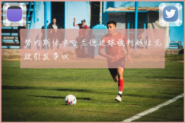 努内斯传中哈兰德进球被判越位无效引发争议