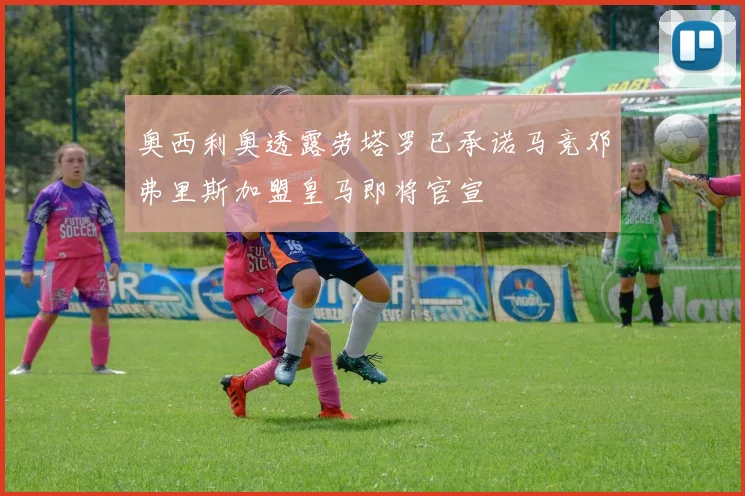奥西利奥透露劳塔罗已承诺马竞邓弗里斯加盟皇马即将官宣