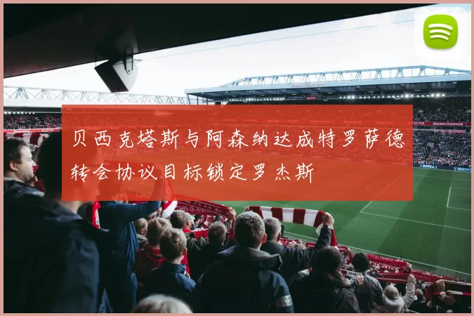 贝西克塔斯与阿森纳达成特罗萨德转会协议目标锁定罗杰斯