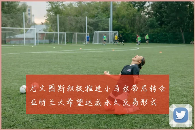 尤文图斯积极推进小马尔蒂尼转会亚特兰大希望达成永久交易形式