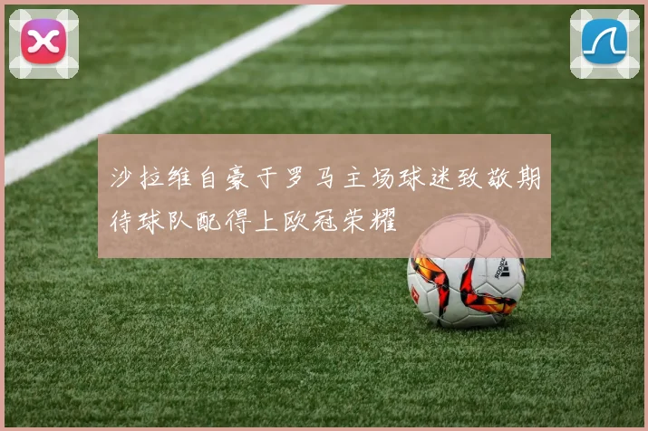 沙拉维自豪于罗马主场球迷致敬期待球队配得上欧冠荣耀