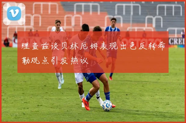 理查兹谈贝林厄姆表现出色反转希勒观点引发热议