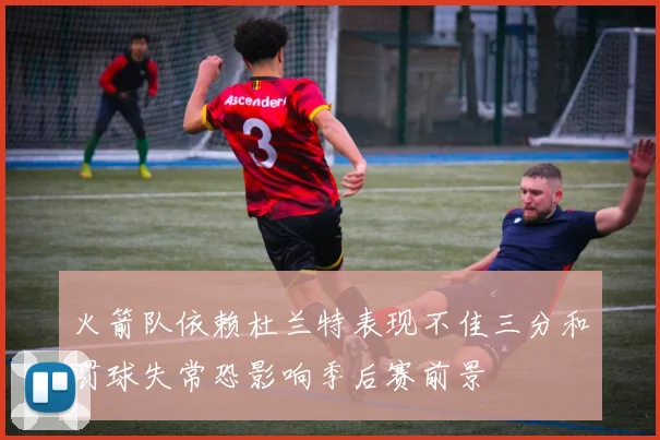 火箭队依赖杜兰特表现不佳三分和罚球失常恐影响季后赛前景