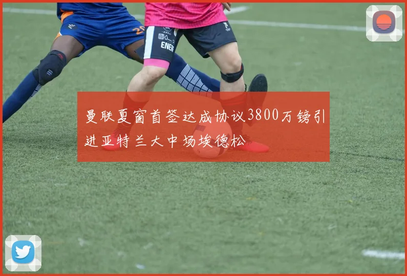 曼联夏窗首签达成协议3800万镑引进亚特兰大中场埃德松