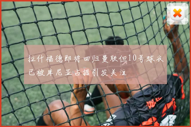 拉什福德即将回归曼联但10号球衣已被库尼亚占据引发关注