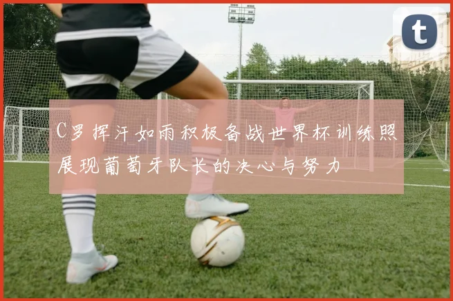 C罗挥汗如雨积极备战世界杯训练照展现葡萄牙队长的决心与努力