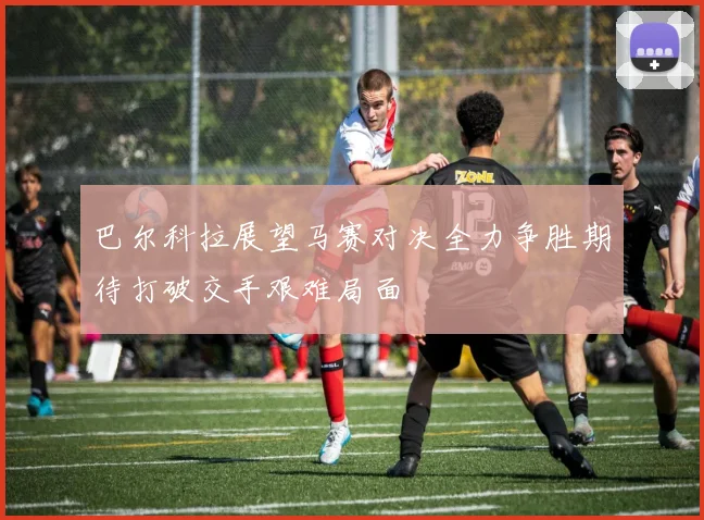 巴尔科拉展望马赛对决全力争胜期待打破交手艰难局面