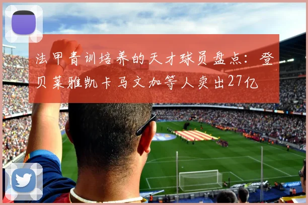 法甲青训培养的天才球员盘点：登贝莱雅凯卡马文加等人卖出27亿