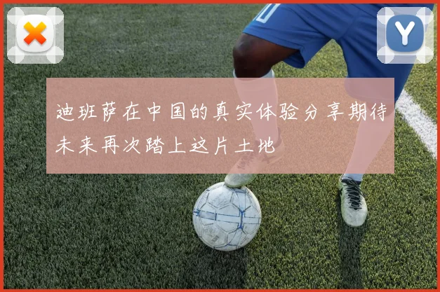 迪班萨在中国的真实体验分享期待未来再次踏上这片土地