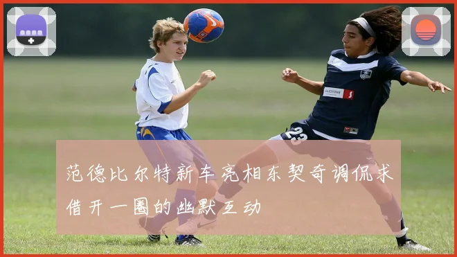 范德比尔特新车亮相东契奇调侃求借开一圈的幽默互动
