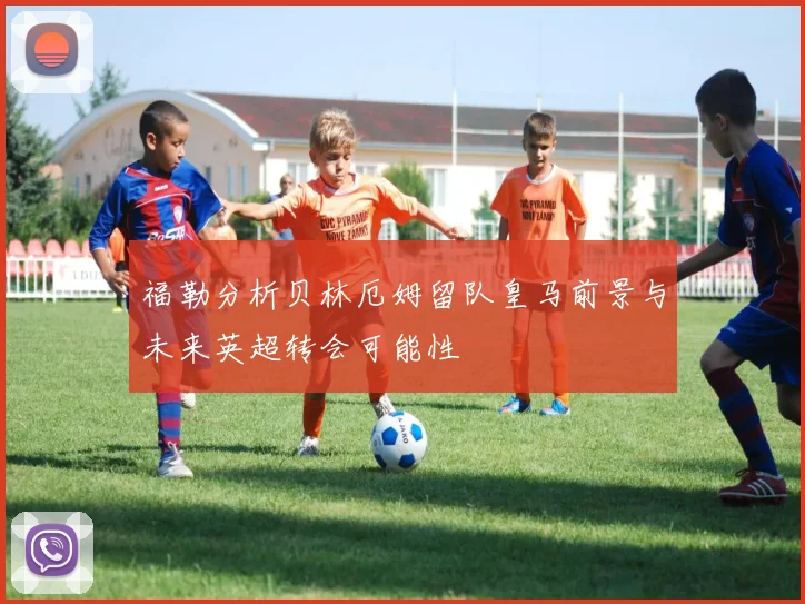 福勒分析贝林厄姆留队皇马前景与未来英超转会可能性