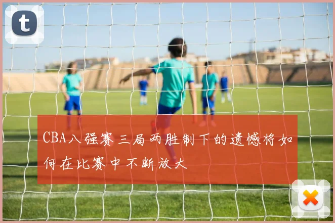 CBA八强赛三局两胜制下的遗憾将如何在比赛中不断放大