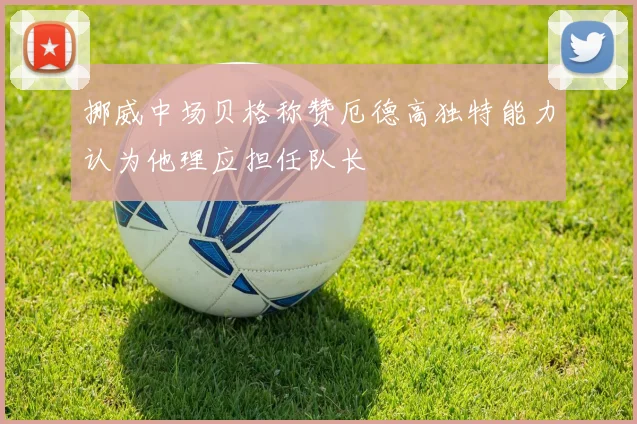 挪威中场贝格称赞厄德高独特能力认为他理应担任队长