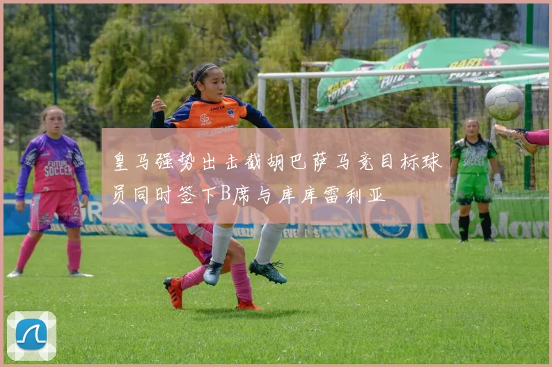 皇马强势出击截胡巴萨马竞目标球员同时签下B席与库库雷利亚
