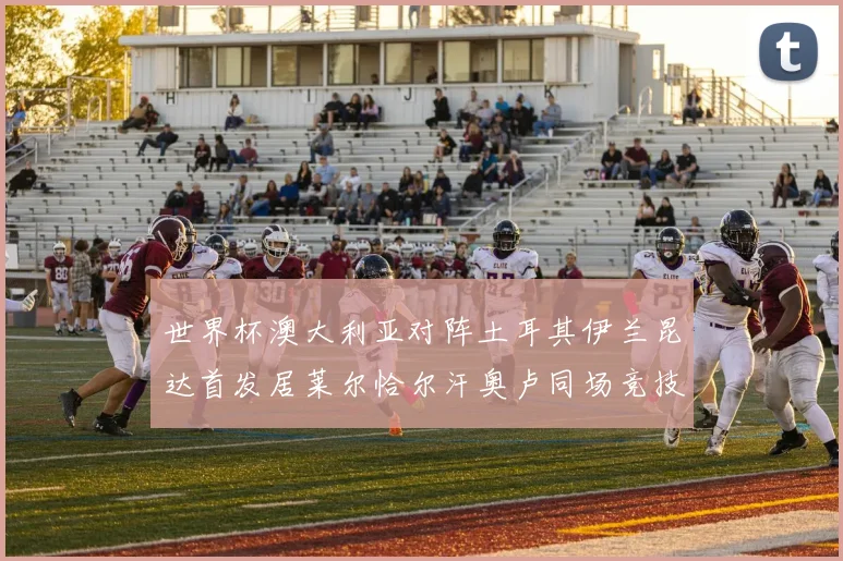 世界杯澳大利亚对阵土耳其伊兰昆达首发居莱尔恰尔汗奥卢同场竞技