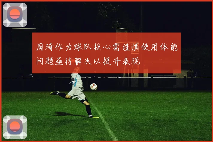 周琦作为球队核心需谨慎使用体能问题亟待解决以提升表现