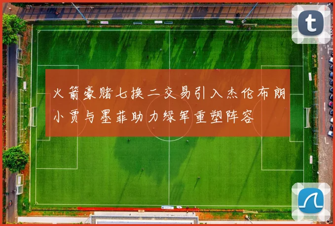 火箭豪赌七换二交易引入杰伦布朗小贾与墨菲助力绿军重塑阵容