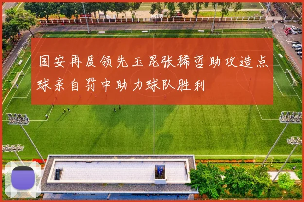 国安再度领先玉昆张稀哲助攻造点球亲自罚中助力球队胜利