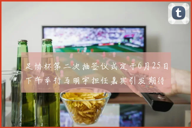 足协杯第二次抽签仪式定于6月25日下午举行马明宇担任嘉宾引发期待