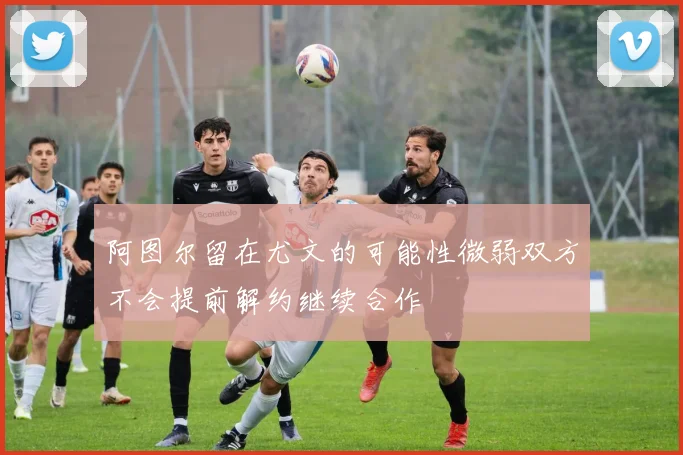 阿图尔留在尤文的可能性微弱双方不会提前解约继续合作