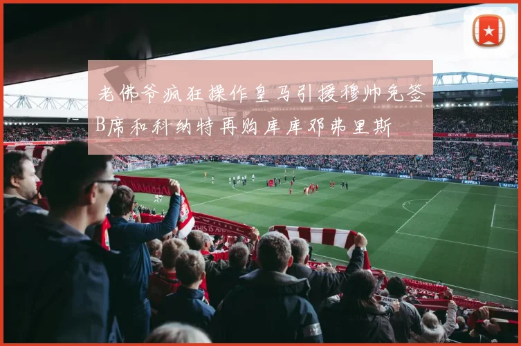 老佛爷疯狂操作皇马引援穆帅免签B席和科纳特再购库库邓弗里斯